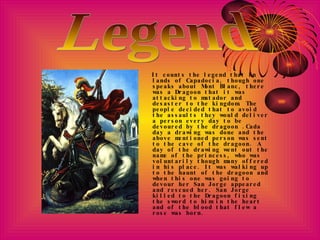It counts the legend that in lands of Capadocia, though one speaks about Mont Blanc, there was a Dragoon that it was attacking to matador and desaster to the kingdom. The people decided that to avoid the assaults they would deliver a person every day to be devoured by the dragoon .Cada day a drawing was done and the above mentioned person was sent to the cave of the dragoon. A day of the drawing went out the name of the princess, who was voluntarily though many offered in his place. It was walking up to the haunt of the dragoon and when this one was going to devour her San Jorge appeared and rescued her. San Jorge killed to the Dragoon fixing the sword to him in the heart and of the blood that flew a rose was born. Legend 