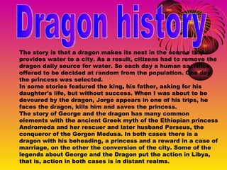 Dragon history The story is that a dragon makes its nest in the source that provides water to a city. As a result, citizens had to remove the dragon daily source for water. So each day a human sacrifice offered to be decided at random from the population. One day the princess was selected. In some stories featured the king, his father, asking for his daughter's life, but without success. When I was about to be devoured by the dragon, Jorge appears in one of his trips, he faces the dragon, kills him and saves the princess. The story of George and the dragon has many common elements with the ancient Greek myth of the Ethiopian princess Andromeda and her rescuer and later husband Perseus, the conqueror of the Gorgon Medusa. In both cases there is a dragon with his beheading, a princess and a reward in a case of marriage, on the other the conversion of the city. Some of the legends about George and the Dragon put the action in Libya, that is, action in both cases is in distant realms. 