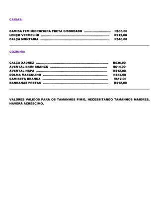 CAIXAS:
CAMISA FEM MICROFIBRA PRETA C/BORDADO ............................ R$35,00
LENÇO VERMELHO ........................................................................ R$12,00
CALÇA MONTARIA ......................................................................... R$40,00
COZINHA:
CALÇA XADREZ ............................................................................ R$35,00
AVENTAL BRIM BRANCO ............................................................ R$14,00
AVENTAL NAPA ........................................................................... R$12,00
DOLMA MASCULINO .................................................................... R$52,00
CAMISETA BRANCA ..................................................................... R$12,00
BANDANAS PRETAS ..................................................................... R$12,00
VALORES VÁLIDOS PARA OS TAMANHOS P/M/G, NECESSITANDO TAMANHOS MAIORES,
HAVERÁ ACRÉSCIMO.
 