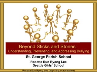 St. George Parish School Rosetta Eun Ryong Lee Seattle Girls ’ School Beyond Sticks and Stones:  Understanding, Preventing, and Addressing Bullying Rosetta Eun Ryong Lee (http://tiny.cc/rosettalee) 