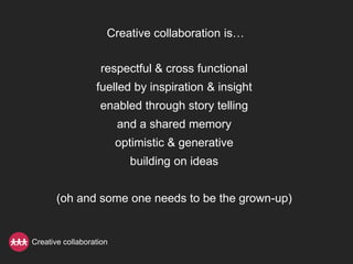 Creative collaboration is…


                   respectful & cross functional
                  fuelled by inspiration & insight
                   enabled through story telling
                         and a shared memory
                         optimistic & generative
                           building on ideas


       (oh and some one needs to be the grown-up)


Creative collaboration
 
