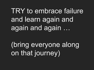 TRY to embrace failure
and learn again and
again and again …

(bring everyone along
on that journey)
 