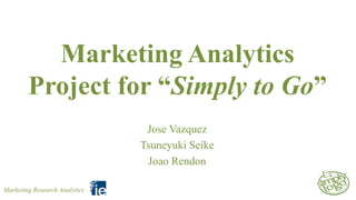 Marketing Analytics
Project for “Simply to Go”
Jose Vazquez
Tsuneyuki Seike
Joao Rendon
Marketing Research Analytics

 
