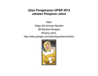 Ujian Pengesanan UPSR 2012
      Jabatan Pelajaran Johor

                       Oleh:
            Cikgu Siti Aminah Ramlan
               SK Bandar Rengam
                  Kluang Johor.
http://sites.google.com/site/cikgusitiamiramlan
 