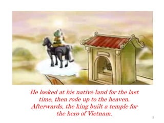 He looked at his native land for the last
time, then rode up to the heaven.
Afterwards, the king built a temple for
the hero of Vietnam. 11
 