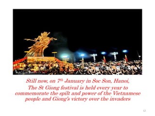 Still now, on 7th January in Soc Son, Hanoi,
The St Giong festival is held every year to
commemorate the spilt and power of the Vietnamese
people and Giong’s victory over the invaders
12
 