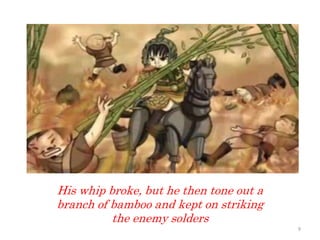 His whip broke, but he then tone out a
branch of bamboo and kept on striking
the enemy solders
9
 