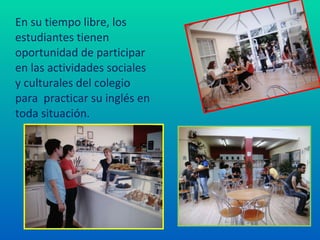 En su tiempo libre, los estudiantes tienen oportunidad de participar en las actividades sociales y culturales del colegio para  practicar su inglés en toda situación. 