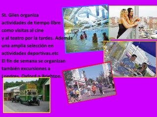 St. Giles organiza actividades de tiempo libre como visitas al cine  y al teatro por la tardes. Además  una amplia selección en  actividades deportivas.etc El fin de semana se organizan  también excursiones a  Londres, Oxford o Brighton. 