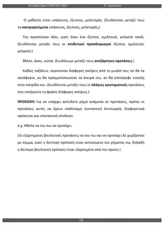 Εκπαιδευτήρια ΓΕΩΡΓΙΟΥ ΖΩΗ Στ΄ Δηµοτικού
13
	
  
	
  	
  	
  	
  	
  	
  	
  Ο	
  μαθητής	
  είναι	
  υπάκουος,	
  έξυπνος,	
  μελετηρός.	
  (Συνδέονται	
  μεταξύ	
  τους	
  
τα	
  κατηγορούμενα	
  υπάκουος,	
  έξυπνος,	
  μελετηρός,)	
  
	
  	
  	
  	
  	
  	
  Την	
   αγαπούσαν	
   όλοι,	
   γιατί	
   ήταν	
   ένα	
   έξυπνο,	
   ομιλητικό,	
   γελαστό	
   παιδί.	
  
(Συνδέονται	
   μεταξύ	
   τους	
   οι	
   επιθετικοί	
   προσδιορισμοί	
   έξυπνο,	
   ομιλητικό,	
  
γελαστό.)	
  
	
  	
  	
  	
  	
  	
  Βλέπε,	
  άκου,	
  σώπα.	
  (Συνδέουμε	
  μεταξύ	
  τους	
  ανεξάρτητες	
  προτάσεις.)	
  
	
  	
  	
  	
  	
  	
  Καθώς	
  ταξίδευε,	
  περνούσαν	
  διάφορες	
  σκέψεις	
  από	
  το	
  μυαλό	
  του;	
  αν	
  θα	
  τα	
  
κατάφερνε,	
  αν	
  θα	
  πραγματοποιούσε	
  τα	
  όνειρά	
  του,	
  αν	
  θα	
  επέστρεφε	
  νικητής	
  
στην	
  πατρίδα	
  του.	
  (Συνδέονται	
  μεταξύ	
  τους	
  οι	
  πλάγιες	
  ερωτηματικές	
  προτάσεις	
  
που	
  επεξηγούν	
  τη	
  φράση	
  διάφορες	
  σκέψεις.)	
  
ΠΡΟΣΟΧΗ!	
   Για	
   να	
   υπάρχει	
   ασύνδετο	
   ρήμα	
   ανάμεσα	
   σε	
   προτάσεις,	
   πρέπει	
   οι	
  
προτάσεις	
   αυτές	
   να	
   έχουν	
   ισοδύναμη	
   συντακτική	
   λειτουργία,	
   διαφορετικά	
  
πρόκειται	
  για	
  υποτακτική	
  σύνδεση:	
  
π.χ.	
  Ήθελα	
  να	
  του	
  πω	
  να	
  προσέχει.	
  
(Οι	
  εξαρτημένες	
  βουλητικές	
  προτάσεις	
  να	
  του	
  πω	
  και	
  να	
  προσέχει	
  δε	
  χωρίζονται	
  
με	
  κόμμα,	
  γιατί	
  η	
  δεύτερη	
  πρόταση	
  είναι	
  αντικείμενο	
  του	
  ρήματος	
  πω,	
  δηλαδή	
  
η	
  δεύτερη	
  βουλητική	
  πρόταση	
  είναι	
  εξαρτημένη	
  από	
  την	
  πρώτη.)	
  
 