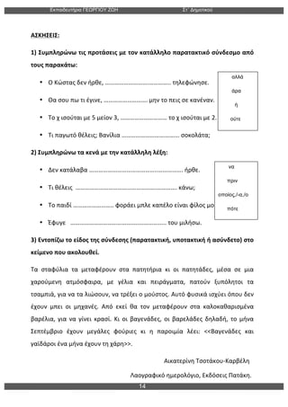 Εκπαιδευτήρια ΓΕΩΡΓΙΟΥ ΖΩΗ Στ΄ Δηµοτικού
14
	
  
ΑΣΚΗΣΕΙΣ:	
   	
  
1)	
  Συμπληρώνω	
  τις	
  προτάσεις	
  με	
  τον	
  κατάλληλο	
  παρατακτικό	
  σύνδεσμο	
  από	
  
τους	
  παρακάτω:	
  
• Ο	
  Κώστας	
  δεν	
  ήρθε,	
  ……………………….…………..	
  τηλεφώνησε.	
  	
  	
  	
  	
  	
  	
  	
  	
  	
  	
  	
  	
  	
  	
  	
  
• Θα	
  σου	
  πω	
  τι	
  έγινε,	
  ……………………….	
  μην	
  το	
  πεις	
  σε	
  κανέναν.	
  	
  	
  	
  	
  
• Το	
  χ	
  ισούται	
  με	
  5	
  μείον	
  3,	
  …………………………	
  το	
  χ	
  ισούται	
  με	
  2.	
  	
  	
  	
  	
  	
  	
  	
  	
  	
  	
  	
  	
  	
  	
  
• Τι	
  παγωτό	
  θέλεις;	
  Βανίλια	
  ……………………….………	
  σοκολάτα;	
  	
  	
  	
  	
  	
  	
  	
  	
  	
  	
  	
  	
  	
  	
  	
  	
  	
  	
  	
  	
  	
  	
  	
  
2)	
  Συμπληρώνω	
  τα	
  κενά	
  με	
  την	
  κατάλληλη	
  λέξη:	
  
• Δεν	
  κατάλαβα	
  ……………………………………..…………….	
  ήρθε.	
  	
  	
  	
  	
  	
  	
  	
  	
  	
  	
  	
  	
  	
  	
  	
  	
  	
  	
  	
  	
  	
  	
  	
  	
  	
  	
  	
  	
  	
  	
  	
  	
  	
  	
  	
  	
  	
  	
  	
  	
  	
  	
  	
  
• Τι	
  θέλεις	
  	
  …………………………………………….………….	
  κάνω;	
  	
  	
  	
  	
  	
  	
  	
  	
  	
  	
  	
  	
  	
  	
  	
  	
  	
  	
  	
  	
  	
  	
  	
  	
  	
  	
  	
  	
  	
  	
  	
  	
  	
  	
  	
  	
  	
  	
  	
  	
  	
  
• Το	
  παιδί	
  ……………………..	
  φοράει	
  μπλε	
  καπέλο	
  είναι	
  φίλος	
  μου.	
  	
  	
  	
  	
  	
  	
  	
  	
  	
  
• Έφυγε	
  	
  	
  ……………………………………..………….....	
  του	
  μιλήσω.	
  	
  	
  	
  	
  	
  	
  	
  	
  	
  	
  	
  	
  	
  	
  	
  	
  	
  	
  	
  	
  	
  	
  	
  	
  	
  	
  	
  	
  	
  	
  	
  	
  	
  	
  	
  	
  	
  	
  	
  
3)	
  Εντοπίζω	
  το	
  είδος	
  της	
  σύνδεσης	
  (παρατακτική,	
  υποτακτική	
  ή	
  ασύνδετο)	
  στο	
  
κείμενο	
  που	
  ακολουθεί.	
  
Τα	
   σταφύλια	
   τα	
   μεταφέρουν	
   στα	
   πατητήρια	
   κι	
   οι	
   πατητάδες,	
   μέσα	
   σε	
   μια	
  
χαρούμενη	
   ατμόσφαιρα,	
   με	
   γέλια	
   και	
   πειράγματα,	
   πατούν	
   ξυπόλητοι	
   τα	
  
τσαμπιά,	
  για	
  να	
  τα	
  λιώσουν,	
  να	
  τρέξει	
  ο	
  μούστος.	
  Αυτό	
  φυσικά	
  ισχύει	
  όπου	
  δεν	
  
έχουν	
   μπει	
   οι	
   μηχανές.	
   Από	
   εκεί	
   θα	
   τον	
   μεταφέρουν	
   στα	
   καλοκαθαρισμένα	
  
βαρέλια,	
   για	
   να	
   γίνει	
   κρασί.	
   Κι	
   οι	
   βαγενάδες,	
   οι	
   βαρελάδες	
   δηλαδή,	
   το	
   μήνα	
  
Σεπτέμβριο	
   έχουν	
   μεγάλες	
   φούριες	
   κι	
   η	
   παροιμία	
   λέει:	
   <<Βαγενάδες	
   και	
  
γαϊδάροι	
  ένα	
  μήνα	
  έχουν	
  τη	
  χάρη>>.	
  
	
  	
  	
  	
  	
  	
  	
  	
  	
  	
  	
  	
  	
  	
  	
  	
  	
  	
  	
  	
  	
  	
  	
  	
  	
  	
  	
  	
  	
  	
  	
  	
  	
  	
  	
  	
  	
  	
  	
  	
  	
  	
  	
  	
  	
  	
  	
  	
  	
  	
  	
  	
  	
  	
  	
  	
  	
  	
  	
  	
  	
  	
  	
  	
  	
  	
  	
  	
  	
  	
  	
  	
  	
  	
  	
  	
  	
  	
  	
  	
  	
  	
  	
  	
  	
  	
  	
  Αικατερίνη	
  Τσοτάκου-­‐Καρβέλη	
  
	
  	
  	
  	
  	
  	
  	
  	
  	
  	
  	
  	
  	
  	
  	
  	
  	
  	
  	
  	
  	
  	
  	
  	
  	
  	
  	
  	
  	
  	
  	
  	
  	
  	
  	
  	
  	
  	
  	
  	
  	
  	
  	
  	
  	
  	
  	
  	
  	
  	
  	
  	
  	
  	
  	
  	
  	
  	
  	
  	
  	
  	
  	
  	
  	
  Λαογραφικό	
  ημερολόγιο,	
  Εκδόσεις	
  Πατάκη.	
  
να
πριν
οποίος,/-α,/ο
πότε
αλλά
άρα
ή
ούτε
 