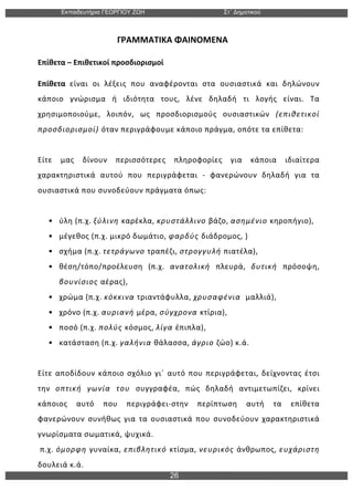 Εκπαιδευτήρια ΓΕΩΡΓΙΟΥ ΖΩΗ Στ΄ Δηµοτικού
26
	
  
	
  	
  	
  	
  	
  	
  	
  	
  	
  	
  	
  	
  	
  	
  	
  	
  	
  	
  	
  	
  	
  	
  	
  	
  	
  	
  	
  	
  	
  	
  	
  	
  	
  	
  	
  	
  	
  ΓΡΑΜΜΑΤΙΚΑ	
  ΦΑΙΝΟΜΕΝΑ	
  
Επίθετα	
  –	
  Επιθετικοί	
  προσδιορισμοί	
  
Επίθετα	
   είναι	
   οι	
   λέξεις	
   που	
   αναφέρονται	
   στα	
   ουσιαστικά	
   και	
   δηλώνουν	
  
κάποιο	
   γνώρισμα	
   ή	
   ιδιότητα	
   τους,	
   λένε	
   δηλαδή	
   τι	
   λογής	
   είναι.	
   Τα	
  
χρησιμοποιούμε,	
   λοιπόν,	
   ως	
   προσδιορισμούς	
   ουσιαστικών	
   (επιθετικοί	
  
προσδιορισμοί)	
  όταν	
  περιγράφουμε	
  κάποιο	
  πράγμα,	
  οπότε	
  τα	
  επίθετα:	
  
	
  
Είτε	
   μας	
   δίνουν	
   περισσότερες	
   πληροφορίες	
   για	
   κάποια	
   ιδιαίτερα	
  
χαρακτηριστικά	
   αυτού	
   που	
   περιγράφεται	
   -­‐	
   φανερώνουν	
   δηλαδή	
   για	
   τα	
  
ουσιαστικά	
  που	
  συνοδεύουν	
  πράγματα	
  όπως:	
  	
  
	
  
• ύλη	
  (π.χ.	
  ξύλινη	
  καρέκλα,	
  κρυστάλλινο	
  βάζο,	
  ασημένιο	
  κηροπήγιο),	
  	
  
• μέγεθος	
  (π.χ.	
  μικρό	
  δωμάτιο,	
  φαρδύς	
  διάδρομος,	
  )	
  
• σχήμα	
  (π.χ.	
  τετράγωνο	
  τραπέζι,	
  στρογγυλή	
  πιατέλα),	
  	
  
• θέση/τόπο/προέλευση	
   (π.χ.	
   ανατολική	
   πλευρά,	
   δυτική	
   πρόσοψη,	
  
βουνίσιος	
  αέρας),	
  	
  
• χρώμα	
  (π.χ.	
  κόκκινα	
  τριαντάφυλλα,	
  χρυσαφένια	
  	
  μαλλιά),	
  	
  
• χρόνο	
  (π.χ.	
  αυριανή	
  μέρα,	
  σύγχρονα	
  κτίρια),	
  	
  
• ποσό	
  (π.χ.	
  πολύς	
  κόσμος,	
  λίγα	
  έπιπλα),	
  	
  
• κατάσταση	
  (π.χ.	
  γαλήνια	
  θάλασσα,	
  άγριο	
  ζώο)	
  κ.ά.	
  
	
  
Είτε	
  αποδίδουν	
  κάποιο	
  σχόλιο	
  γι΄	
  αυτό	
  που	
  περιγράφεται,	
  δείχνοντας	
  έτσι	
  
την	
   οπτική	
   γωνία	
   του	
   συγγραφέα,	
   πώς	
   δηλαδή	
   αντιμετωπίζει,	
   κρίνει	
  
κάποιος	
   αυτό	
   που	
   περιγράφει-­‐στην	
   περίπτωση	
   αυτή	
   τα	
   επίθετα	
  
φανερώνουν	
   συνήθως	
   για	
   τα	
   ουσιαστικά	
   που	
   συνοδεύουν	
   χαρακτηριστικά	
  
γνωρίσματα	
  σωματικά,	
  ψυχικά.	
  
	
  π.χ.	
  όμορφη	
  γυναίκα,	
  επιβλητικό	
  κτίσμα,	
  νευρικός	
  άνθρωπος,	
  ευχάριστη	
  
δουλειά	
  κ.ά.	
  
 