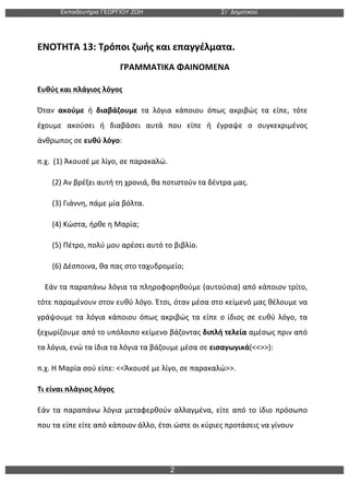 Εκπαιδευτήρια ΓΕΩΡΓΙΟΥ ΖΩΗ Στ΄ Δηµοτικού
2
ΕΝΟΤΗΤΑ	
  13:	
  Τρόποι	
  ζωής	
  και	
  επαγγέλματα.	
  
	
  	
  	
  	
  	
  	
  	
  	
  	
  	
  	
  	
  	
  	
  	
  	
  	
  	
  	
  	
  	
  	
  	
  	
  	
  	
  	
  	
  	
  	
  	
  	
  	
  	
  	
  	
  	
  	
  	
  ΓΡΑΜΜΑΤΙΚΑ	
  ΦΑΙΝΟΜΕΝΑ	
  
Ευθύς	
  και	
  πλάγιος	
  λόγος	
  
Όταν	
   ακούμε	
   ή	
   διαβάζουμε	
   τα	
   λόγια	
   κάποιου	
   όπως	
   ακριβώς	
   τα	
   είπε,	
   τότε	
  
έχουμε	
   ακούσει	
   ή	
   διαβάσει	
   αυτά	
   που	
   είπε	
   ή	
   έγραψε	
   ο	
   συγκεκριμένος	
  
άνθρωπος	
  σε	
  ευθύ	
  λόγο:	
  
π.χ.	
  	
  (1)	
  Άκουσέ	
  με	
  λίγο,	
  σε	
  παρακαλώ.	
  
	
  	
  	
  	
  	
  	
  	
  	
  (2)	
  Αν	
  βρέξει	
  αυτή	
  τη	
  χρονιά,	
  θα	
  ποτιστούν	
  τα	
  δέντρα	
  μας.	
  
	
  	
  	
  	
  	
  	
  	
  	
  (3)	
  Γιάννη,	
  πάμε	
  μία	
  βόλτα.	
  
	
  	
  	
  	
  	
  	
  	
  	
  (4)	
  Κώστα,	
  ήρθε	
  η	
  Μαρία;	
  
	
  	
  	
  	
  	
  	
  	
  	
  (5)	
  Πέτρο,	
  πολύ	
  μου	
  αρέσει	
  αυτό	
  το	
  βιβλίο.	
  
	
  	
  	
  	
  	
  	
  	
  	
  (6)	
  Δέσποινα,	
  θα	
  πας	
  στο	
  ταχυδρομείο;	
  
	
  	
  	
  	
  Εάν	
  τα	
  παραπάνω	
  λόγια	
  τα	
  πληροφορηθούμε	
  (αυτούσια)	
  από	
  κάποιον	
  τρίτο,	
  
τότε	
  παραμένουν	
  στον	
  ευθύ	
  λόγο.	
  Έτσι,	
  όταν	
  μέσα	
  στο	
  κείμενό	
  μας	
  θέλουμε	
  να	
  
γράψουμε	
  τα	
  λόγια	
  κάποιου	
  όπως	
  ακριβώς	
  τα	
  είπε	
  ο	
  ίδιος	
  σε	
  ευθύ	
  λόγο,	
  τα	
  
ξεχωρίζουμε	
  από	
  το	
  υπόλοιπο	
  κείμενο	
  βάζοντας	
  διπλή	
  τελεία	
  αμέσως	
  πριν	
  από	
  
τα	
  λόγια,	
  ενώ	
  τα	
  ίδια	
  τα	
  λόγια	
  τα	
  βάζουμε	
  μέσα	
  σε	
  εισαγωγικά(<<>>):	
  	
  
π.χ.	
  Η	
  Μαρία	
  σού	
  είπε:	
  <<Άκουσέ	
  με	
  λίγο,	
  σε	
  παρακαλώ>>.	
  	
  
Τι	
  είναι	
  πλάγιος	
  λόγος	
  
Εάν	
  τα	
  παραπάνω	
  λόγια	
  μεταφερθούν	
  αλλαγμένα,	
  είτε	
  από	
  το	
  ίδιο	
  πρόσωπο	
  
που	
  τα	
  είπε	
  είτε	
  από	
  κάποιον	
  άλλο,	
  έτσι	
  ώστε	
  οι	
  κύριες	
  προτάσεις	
  να	
  γίνουν	
  	
  
	
  
 