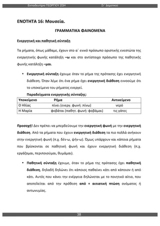 Εκπαιδευτήρια ΓΕΩΡΓΙΟΥ ΖΩΗ Στ΄ Δηµοτικού
38
	
  
ΕΝΟΤΗΤΑ	
  16:	
  Μουσεία.	
  
	
  	
  	
  	
  	
  	
  	
  	
  	
  	
  	
  	
  	
  	
  	
  	
  	
  	
  	
  	
  	
  	
  	
  	
  	
  	
  	
  	
  	
  	
  	
  	
  	
  	
  	
  	
  	
  	
  	
  ΓΡΑΜΜΑΤΙΚΑ	
  ΦΑΙΝΟΜΕΝΑ	
  
Ενεργητική	
  και	
  παθητική	
  σύνταξη	
  
Τα	
  ρήματα,	
  όπως	
  μάθαμε,	
  έχουν	
  στο	
  α΄	
  ενικό	
  πρόσωπο	
  οριστικής	
  ενεστώτα	
  της	
  
ενεργητικής	
   φωνής	
   κατάληξη	
   –ω	
   και	
   στο	
   αντίστοιχο	
   πρόσωπο	
   της	
   παθητικής	
  
φωνής	
  κατάληξη	
  –μαι.	
  	
  
• Ενεργητική	
  σύνταξη	
  έχουμε	
  όταν	
  το	
  ρήμα	
  της	
  πρότασης	
  έχει	
  ενεργητική	
  
διάθεση.	
  Όταν	
  λέμε	
  ότι	
  ένα	
  ρήμα	
  έχει	
  ενεργητική	
  διάθεση	
  εννοούμε	
  ότι	
  
το	
  υποκείμενο	
  του	
  ρήματος	
  ενεργεί.	
  
Παραδείγματα	
  ενεργητικής	
  σύνταξης:	
  
Υποκείμενο	
  	
  	
  	
  	
  	
  	
  	
  	
  	
  	
  	
  	
  	
  	
  	
  	
  	
  	
  	
  Ρήμα	
  	
  	
  	
  	
  	
  	
  	
  	
  	
  	
  	
  	
  	
  	
  	
  	
  	
  	
  	
  	
  	
  	
  	
  	
  	
  	
  	
  	
  	
  	
  	
  	
  	
  	
  	
  	
  	
  	
  	
  	
  	
  	
  	
  	
  	
  	
  	
  	
  	
  	
  	
  	
  	
  	
  	
  	
  	
  Αντικείμενο	
  
Ο	
  Ηλίας	
  	
  	
  	
  	
  	
  	
  	
  	
  	
  	
  	
  	
  	
  	
  	
  	
  	
  	
  	
  	
  	
  	
  	
  	
  πίνει	
  (ενεργ.	
  φωνή	
  :πίνω)	
  	
  	
  	
  	
  	
  	
  	
  	
  	
  	
  	
  	
  	
  	
  	
  	
  	
  	
  	
  	
  	
  	
  	
  	
  	
  	
  	
  	
  νερό	
  
Η	
  Μαρία	
  	
  	
  	
  	
  	
  	
  	
  	
  	
  	
  	
  	
  	
  	
  	
  	
  	
  	
  	
  	
  	
  φοβάται	
  (παθητ.	
  φωνή:	
  φοβάμαι)	
  	
  	
  	
  	
  	
  	
  	
  	
  	
  	
  	
  τις	
  γάτες	
  
	
  
Προσοχή!	
  Δεν	
  πρέπει	
  να	
  μπερδεύουμε	
  την	
  ενεργητική	
  φωνή	
  με	
  την	
  ενεργητική	
  
διάθεση.	
  Από	
  τα	
  ρήματα	
  που	
  έχουν	
  ενεργητική	
  διάθεση	
  τα	
  πιο	
  πολλά	
  ανήκουν	
  
στην	
  ενεργητική	
  φωνή	
  (π.χ.	
  δέν-­‐ω,	
  ψήν-­‐ω).	
  Όμως	
  υπάρχουν	
  και	
  κάποια	
  ρήματα	
  
που	
   βρίσκονται	
   σε	
   παθητική	
   φωνή	
   και	
   έχουν	
   ενεργητική	
   διάθεση	
   (π.χ.	
  
εργάζομαι,	
  περιποιούμαι,	
  θυμάμαι).	
  	
  
• Παθητική	
   σύνταξη	
   έχουμε,	
   όταν	
   το	
   ρήμα	
   της	
   πρότασης	
   έχει	
   παθητική	
  
διάθεση,	
  δηλαδή	
  δηλώνει	
  ότι	
  κάποιος	
  παθαίνει	
  κάτι	
  από	
  κάποιον	
  ή	
  από	
  
κάτι.	
  Αυτός	
  που	
  κάνει	
  την	
  ενέργεια	
  δηλώνεται	
  με	
  το	
  ποιητικό	
  αίτιο,	
  που	
  
αποτελείται	
   από	
   την	
   πρόθεση	
   από	
   +	
   αιτιατική	
   πτώση	
   ονόματος	
   ή	
  
αντωνυμίας.	
  
	
  
	
  
 