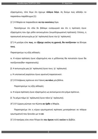 Εκπαιδευτήρια ΓΕΩΡΓΙΟΥ ΖΩΗ Στ΄ Δηµοτικού
3
	
  
εξαρτημένες,	
   τότε	
   λέμε	
   ότι	
   έχουμε	
   πλάγιο	
   λόγο.	
   Ας	
   δούμε	
   πώς	
   αλλάζει	
   το	
  
παραπάνω	
  παράδειγμα	
  (1):	
  
(1΄)	
  Η	
  Μαρία	
  σε	
  παρακάλεσε	
  να	
  την	
  ακούσεις	
  λίγο.	
  
	
  	
  	
  	
  	
  	
  	
  Προσέχουμε	
   ότι	
   εδώ	
   δε	
   βάλαμε	
   εισαγωγικά	
   και	
   ότι	
   η	
   πρόταση	
   έγινε	
  
εξαρτημένη	
  που	
  έχει	
  ρόλο	
  αντικειμένου	
  (συμπληρωματική	
  πρόταση).	
  Επίσης,	
  η	
  
προσωπική	
  αντωνυμία	
  με	
  (α΄	
  πρόσωπο)	
  έγινε	
  την	
  (γ΄	
  πρόσωπο).	
  
(2΄)	
  Η	
  μητέρα	
  είπε	
  πως,	
  αν	
  έβρεχε	
  εκείνη	
  τη	
  χρονιά,	
  θα	
  ποτίζονταν	
  τα	
  δέντρα	
  
τους.	
  	
  
Παρατηρούμε	
  τις	
  εξής	
  αλλαγές:	
  
α.	
  Η	
  κύρια	
  πρόταση	
  έγινε	
  εξαρτημένη	
  και	
  ο	
  μέλλοντας	
  θα	
  ποτιστούν	
  έγινε	
  θα	
  
ποτίζονταν(θα+	
  παρατατικός).	
  
β.	
  Η	
  αντωνυμία	
  μας	
  (α΄	
  πρόσωπο)	
  έγινε	
  τους	
  	
  (γ΄	
  πρόσωπο).	
  
γ.	
  Η	
  υποτακτική	
  αορίστου	
  έγινε	
  οριστική	
  παρατατικού.	
  
(3΄)	
  Ο	
  Στέφανος	
  πρότεινε	
  στο	
  Γιάννη	
  να	
  πάνε	
  μία	
  βόλτα.	
  
	
  	
  	
  	
  	
  	
  	
  Παρατηρούμε	
  τις	
  εξής	
  αλλαγές:	
  
α.	
  Η	
  κύρια	
  πρόταση	
  έγινε	
  εξαρτημένη	
  ως	
  αντικείμενο	
  στο	
  ρήμα	
  πρότεινε.	
  
β.	
  Το	
  ρήμα	
  πάμε	
  (α΄	
  πρόσωπο)	
  έγινε	
  πάνε	
  (γ΄	
  πρόσωπο).	
  
(4΄)	
  Ο	
  Γιώργος	
  ρώτησε	
  τον	
  Κώστα	
  αν	
  ήρθε	
  η	
  Μαρία.	
  
	
  	
  	
  	
  	
  	
  	
  Παρατηρούμε	
   ότι	
   η	
   κύρια	
   ερωτηματική	
   πρόταση	
   μετατράπηκε	
   σε	
   πλάγια	
  
ερωτηματική	
  που	
  ξεκινάει	
  με	
  το	
  αν.	
  
(5΄)	
  Ο	
  πατέρας	
  είπε	
  στον	
  Πέτρο	
  ότι	
  του	
  άρεσε	
  πολύ	
  εκείνο	
  το	
  βιβλίο.	
  	
  
 