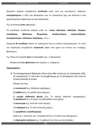 Εκπαιδευτήρια ΓΕΩΡΓΙΟΥ ΖΩΗ Στ΄ Δηµοτικού
48
	
  
Ορισμένα	
   ρήματα	
   ονομάζονται	
   συνδετικά	
   γιατί,	
   αντί	
   για	
   αντικείμενο,	
   παίρνουν	
  
κατηγορούμενο	
   (=	
   λέξη	
   που	
   φανερώνει	
   πως	
   το	
   υποκείμενο	
   έχει	
   μια	
   ιδιότητα	
   ή	
   ένα	
  
χαρακτηριστικό	
  ή	
  βρίσκεται	
  σε	
  μία	
  κατάσταση).	
  
Π.χ.	
  Ο	
  γείτονας	
  είναι	
  καθηγητής.	
  
Τα	
   κυριότερα	
   συνδετικά	
   ρήματα	
   είναι	
   τα:	
   «είμαι,	
   φαίνομαι,	
   καλούμαι,	
   λέγομαι,	
  
ονομάζομαι,	
   βρίσκομαι,	
   θεωρούμαι,	
   αποδεικνύομαι,	
   παρουσιάζομαι,	
  
ανακηρύσσομαι,	
  εκλέγομαι,	
  διορίζομαι,	
  κ.λ.π.».	
  	
  
Ορισμένα	
  δε	
  συνδέουν	
  πάντα	
  το	
  υποκείμενό	
  τους	
  με	
  κάποιο	
  κατηγορούμενο.	
  Σε	
  αυτή	
  
την	
   περίπτωση	
   ονομάζονται	
   υπαρκτικά,	
   αφού	
   τότε	
   έχουν	
   την	
   έννοια	
   του	
   «υπάρχω,	
  
βρίσκομαι».	
  
Π.χ.	
  Πάνω	
  στο	
  τραπέζι	
  ήταν	
  το	
  πορτοφόλι	
  μου.	
  (=	
  βρισκόταν)	
  	
  
	
  	
  	
  	
  	
  	
  	
  Μαύρα	
  σύννεφα	
  φαίνονται	
  στον	
  ουρανό.	
  (=	
  υπάρχουν)	
  
Παρατηρήσεις:	
  
v Το κατηγορούµενο βρίσκεται πάντα στην ίδια πτώση µε το υποκείµενο, δηλ.
σε ονοµαστική. Γι’ αυτό δεν το µπερδεύουµε µε το αντικείµενο που είναι σε
πτώση αιτιατική ή γενική.
Μπορεί	
  να	
  είναι:	
  
α)	
  ουσιαστικό	
  (π.χ.	
  Εκλέχτηκε	
  πρόεδρος.),	
  	
  
β)	
  επίθετο	
  (π.χ.	
  Το	
  μολύβι	
  είναι	
  κόκκινο.),	
  	
  
γ)	
   μετοχή	
   παθητικής	
   φωνής	
   (π.χ.	
   Το	
   κορίτσι	
   φαίνεται	
   κουρασμένο.),	
  	
  
δ)	
  αριθμητικό	
  (π.χ.	
  Οι	
  μέρες	
  της	
  εβδομάδας	
  είναι	
  εφτά.),	
  	
  
ε)	
  αντωνυμία	
  (π.χ.	
  Αυτό	
  δεν	
  ήταν	
  τίποτα.),	
  	
  
στ)	
  επίρρημα	
  (π.χ.	
  Το	
  σπίτι	
  είναι	
  άνω	
  κάτω.),	
  	
  
ζ)	
  	
  εμπρόθετος	
  	
  προσδιορισμός	
  	
  
(από	
  ή	
  με	
  +	
  αιτιατική,	
  για	
  +	
  ονομαστική)	
  (π.χ.	
  Το	
  κολιέ	
  είναι	
  από	
  χρυσό.),	
  	
  
η)	
  εξαρτημένη	
  πρόταση	
  (π.χ.	
  Η	
  εμφάνισή	
  του	
  ήταν	
  να	
  τον	
  λυπάσαι.)	
  
 