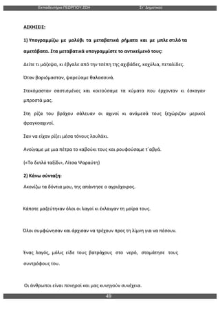 Εκπαιδευτήρια ΓΕΩΡΓΙΟΥ ΖΩΗ Στ΄ Δηµοτικού
49
	
  
ΑΣΚΗΣΕΙΣ:	
  
1)	
  Υπογραμμίζω	
  	
  με	
  	
  μολύβι	
  	
  τα	
  	
  μεταβατικά	
  	
  ρήματα	
  	
  και	
  	
  με	
  	
  μπλε	
  στιλό	
  τα	
  	
  
αμετάβατα.	
  Στα	
  μεταβατικά	
  υπογραμμίστε	
  το	
  αντικείμενό	
  τους:	
  
Δείτε	
  τι	
  μάζεψα,	
  κι	
  έβγαλε	
  από	
  την	
  τσέπη	
  της	
  αχιβάδες,	
  κοχύλια,	
  πεταλίδες.	
  
Όταν	
  βαριόμασταν,	
  ψαρεύαμε	
  θαλασσινά.	
  
Στεκόμασταν	
   σαστισμένες	
   και	
   κοιτούσαμε	
   τα	
   κύματα	
   που	
   έρχονταν	
   κι	
   έσκαγαν	
  
μπροστά	
  μας.	
  
Στη	
   ρίζα	
   του	
   βράχου	
   σάλευαν	
   οι	
   αχινοί	
   κι	
   ανάμεσά	
   τους	
   ξεχώριζαν	
   μερικοί	
  
φραγκοαχινοί.	
  
Σαν	
  να	
  είχαν	
  ρίξει	
  μέσα	
  τόνους	
  λουλάκι.	
  
Ανοίγαμε	
  με	
  μια	
  πέτρα	
  το	
  καβούκι	
  τους	
  και	
  ρουφούσαμε	
  τ΄αβγά.	
  
(«Το	
  διπλό	
  ταξίδι»,	
  Λίτσα	
  Ψαραύτη)	
  
2)	
  Κάνω	
  σύνταξη:	
  
Ακονίζω	
  τα	
  δόντια	
  μου,	
  της	
  απάντησε	
  ο	
  αγριόχοιρος.	
  
	
  
	
  	
  	
  	
  Κάποτε	
  μαζεύτηκαν	
  όλοι	
  οι	
  λαγοί	
  κι	
  έκλαιγαν	
  τη	
  μοίρα	
  τους.	
  
	
  
	
  	
  	
  	
  Όλοι	
  συμφώνησαν	
  και	
  άρχισαν	
  να	
  τρέχουν	
  προς	
  τη	
  λίμνη	
  για	
  να	
  πέσουν.	
  
	
  
Ένας	
  	
  λαγός,	
  	
  μόλις	
  	
  είδε	
  	
  τους	
  	
  βατράχους	
  	
  	
  στο	
  	
  	
  νερό,	
  	
  	
  σταμάτησε	
  	
  	
  τους	
  	
  
συντρόφους	
  του.	
  
	
  
	
  	
  	
  	
  	
  Οι	
  άνθρωποι	
  είναι	
  πονηροί	
  και	
  μας	
  κυνηγούν	
  συνέχεια.	
  
 