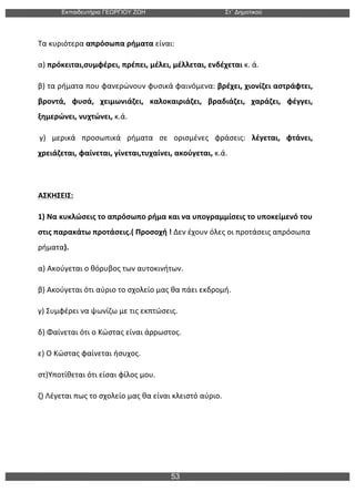 Εκπαιδευτήρια ΓΕΩΡΓΙΟΥ ΖΩΗ Στ΄ Δηµοτικού
53
	
  
Τα	
  κυριότερα	
  απρόσωπα	
  ρήματα	
  είναι:	
  
α)	
  πρόκειται,συμφέρει,	
  πρέπει,	
  μέλει,	
  μέλλεται,	
  ενδέχεται	
  κ.	
  ά.	
  
β)	
  τα	
  ρήματα	
  που	
  φανερώνουν	
  φυσικά	
  φαινόμενα:	
  βρέχει,	
  χιονίζει	
  αστράφτει,	
  
βροντά,	
   φυσά,	
   χειμωνιάζει,	
   καλοκαιριάζει,	
   βραδιάζει,	
   χαράζει,	
   φέγγει,	
  
ξημερώνει,	
  νυχτώνει,	
  κ.ά.	
  
	
  γ)	
   μερικά	
   προσωπικά	
   ρήματα	
   σε	
   ορισμένες	
   φράσεις:	
   λέγεται,	
   φτάνει,	
  
χρειάζεται,	
  φαίνεται,	
  γίνεται,τυχαίνει,	
  ακούγεται,	
  κ.ά.	
  	
  	
  	
  
	
  
ΑΣΚΗΣΕΙΣ:	
  
1)	
  Να	
  κυκλώσεις	
  το	
  απρόσωπο	
  ρήμα	
  και	
  να	
  υπογραμμίσεις	
  το	
  υποκείμενό	
  του	
  
στις	
  παρακάτω	
  προτάσεις.(	
  Προσοχή	
  !	
  Δεν	
  έχουν	
  όλες	
  οι	
  προτάσεις	
  απρόσωπα	
  
ρήματα).	
  
α)	
  Ακούγεται	
  ο	
  θόρυβος	
  των	
  αυτοκινήτων.	
  	
  
β)	
  Ακούγεται	
  ότι	
  αύριο	
  το	
  σχολείο	
  μας	
  θα	
  πάει	
  εκδρομή.	
  	
  
γ)	
  Συμφέρει	
  να	
  ψωνίζω	
  με	
  τις	
  εκπτώσεις.	
  	
  
δ)	
  Φαίνεται	
  ότι	
  ο	
  Κώστας	
  είναι	
  άρρωστος.	
  	
  
ε)	
  Ο	
  Κώστας	
  φαίνεται	
  ήσυχος.	
  	
  
στ)Υποτίθεται	
  ότι	
  είσαι	
  φίλος	
  μου.	
  	
  	
  
ζ)	
  Λέγεται	
  πως	
  το	
  σχολείο	
  μας	
  θα	
  είναι	
  κλειστό	
  αύριο.	
  	
  	
  
 