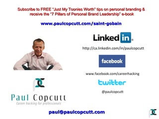 Subscribe to FREE “Just My Toonies Worth” tips on personal branding &
receive the “7 Pillars of Personal Brand Leadership” e-book
www.paulcopcutt.com/saint-gobain

http://ca.linkedin.com/in/paulcopcutt

www.facebook.com/careerhacking

@paulcopcutt

paul@paulcopcutt.com

 