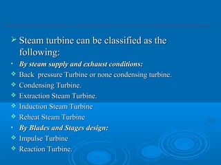  Steam turbine can be classified as theSteam turbine can be classified as the
following:following:
• By steam supply and exhaust conditions:By steam supply and exhaust conditions:
 Back pressure Turbine or none condensing turbine.Back pressure Turbine or none condensing turbine.
 Condensing Turbine.Condensing Turbine.
 Extraction Steam Turbine.Extraction Steam Turbine.
 Induction Steam TurbineInduction Steam Turbine
 Reheat Steam TurbineReheat Steam Turbine
• By Blades and Stages design:By Blades and Stages design:
 Impulse TurbineImpulse Turbine
 Reaction Turbine.Reaction Turbine.
 