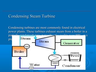 Condensing Steam TurbineCondensing Steam Turbine
Condensing turbines are most commonly found in electricalCondensing turbines are most commonly found in electrical
power plants. These turbines exhaust steam from a boiler in apower plants. These turbines exhaust steam from a boiler in a
partially condensed state, typically of a quality near 90%, at apartially condensed state, typically of a quality near 90%, at a
pressure well below atmospheric to a condenser.pressure well below atmospheric to a condenser.
 