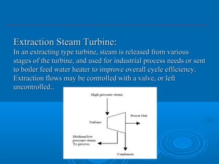Extraction Steam Turbine:Extraction Steam Turbine:
In an extracting type turbine, steam is released from variousIn an extracting type turbine, steam is released from various
stages of the turbine, and used for industrial process needs or sentstages of the turbine, and used for industrial process needs or sent
to boiler feed water heater to improve overall cycle efficiency.to boiler feed water heater to improve overall cycle efficiency.
Extraction flows may be controlled with a valve, or leftExtraction flows may be controlled with a valve, or left
uncontrolled.uncontrolled...
 