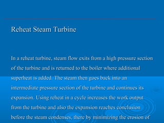 Reheat Steam TurbineReheat Steam Turbine
In a reheat turbine, steam flow exits from a high pressure sectionIn a reheat turbine, steam flow exits from a high pressure section
of the turbine and is returned to the boiler where additionalof the turbine and is returned to the boiler where additional
superheat is added. The steam then goes back into ansuperheat is added. The steam then goes back into an
intermediate pressure section of the turbine and continues itsintermediate pressure section of the turbine and continues its
expansion. Using reheat in a cycle increases the work outputexpansion. Using reheat in a cycle increases the work output
from the turbine and also the expansion reaches conclusionfrom the turbine and also the expansion reaches conclusion
before the steam condenses, there by minimizing the erosion ofbefore the steam condenses, there by minimizing the erosion of
 