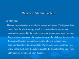 Reaction Steam TurbineReaction Steam Turbine
Reaction stage
Thermal expansion occurs both in the nozzles and blades. The impulse force
comes from the kinetic energy which is converted in the nozzles, and
reaction force created in the blades comes due to decreasing steam pressure.
These two forces produce the rotation torque of the blades on the rotor. On
this type, differential pressure between the inlet and outlet of blades
generates thrust force to turbine shaft. Therefore, to reduce the thrust force
acting on the shaft, shaft diameter is equal to the diameter of the blade root,
and blades are mounted on shaft directly.
 