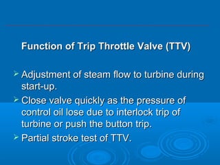 Function of Trip Throttle Valve (TTV)Function of Trip Throttle Valve (TTV)
 Adjustment of steam flow to turbine duringAdjustment of steam flow to turbine during
start-up.start-up.
 Close valve quickly as the pressure ofClose valve quickly as the pressure of
control oil lose due to interlock trip ofcontrol oil lose due to interlock trip of
turbine or push the button trip.turbine or push the button trip.
 Partial stroke test of TTV.Partial stroke test of TTV.
 