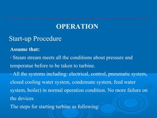 Assume that:
- Steam stream meets all the conditions about pressure and
temperatue before to be taken to turbine.
- All the systems including: electrical, control, pneumatic system,
closed cooling water system, condensate system, feed water
system, boiler) in normal operation condition. No more failure on
the devices
The steps for starting turbine as following:
Start-up Procedure
OPERATION
 