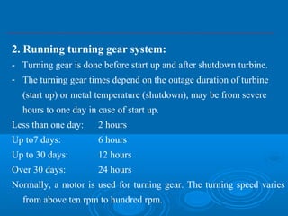2. Running turning gear system:
- Turning gear is done before start up and after shutdown turbine.
- The turning gear times depend on the outage duration of turbine
(start up) or metal temperature (shutdown), may be from severe
hours to one day in case of start up.
Less than one day: 2 hours
Up to7 days: 6 hours
Up to 30 days: 12 hours
Over 30 days: 24 hours
Normally, a motor is used for turning gear. The turning speed varies
from above ten rpm to hundred rpm.
 