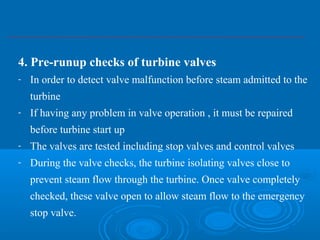 4. Pre-runup checks of turbine valves
- In order to detect valve malfunction before steam admitted to the
turbine
- If having any problem in valve operation , it must be repaired
before turbine start up
- The valves are tested including stop valves and control valves
- During the valve checks, the turbine isolating valves close to
prevent steam flow through the turbine. Once valve completely
checked, these valve open to allow steam flow to the emergency
stop valve.
 