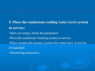 5. Place the condensate cooling water (ccw) system
in service:
-Start ccw pump, check the parameters
-Place the condensate cleaning system in service
-Place vacumn the primary system (for water box) in service
(if installed)
-Monitoring parameters..
 