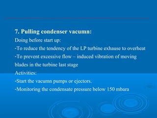 7. Pulling condenser vacumn:
Doing before start up:
-To reduce the tendency of the LP turbine exhause to overheat
-To prevent excessive flow – induced vibration of moving
blades in the turbine last stage
Activities:
-Start the vacumn pumps or ejectors.
-Monitoring the condensate pressure below 150 mbara
 