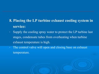 8. Placing the LP turbine exhaust cooling system in
service:
- Supply the cooling spray water to protect the LP turbine last
stages, condensate tubes from overheating when turbine
exhaust temperature is high.
- The control valve will open and closing base on exhaust
temperature.
 