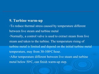 9. Turbine warm-up
-To reduce thermal stress caused by temperature different
between live steam and turbine metal
-Normally, a control valve is used to extract steam from live
steam and taken to the turbine. The temperature rising of
turbine metal is limited and depend on the initial turbine metal
temperature, may from 30-100o
C/hour.
-After temperature different between live steam and turbine
metal below 50o
C, can finish warm-up step.
 