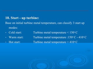 10. Start - up turbine:
Base on initial turbine metal temperature, can classify 3 start up
modes:
- Cold start: Turbine metal temperature < 150o
C
- Warm start: Turbine metal temperature :150o
C - 410o
C
- Hot start: Turbine metal temperature > 410o
C
 