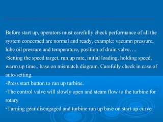 Before start up, operators must carefully check performance of all the
system concerned are normal and ready, example: vacumn pressure,
lube oil pressure and temperature, position of drain valve….
-Setting the speed target, run up rate, initial loading, holding speed,
warm up time.. base on mismatch diagram. Carefully check in case of
auto-setting.
-Press start button to run up turbine.
-The control valve will slowly open and steam flow to the turbine for
rotary
-Turning gear disengaged and turbine run up base on start up curve.
 