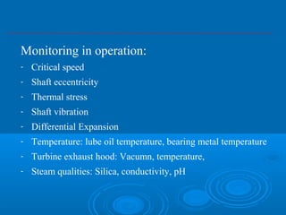 Monitoring in operation:
- Critical speed
- Shaft eccentricity
- Thermal stress
- Shaft vibration
- Differential Expansion
- Temperature: lube oil temperature, bearing metal temperature
- Turbine exhaust hood: Vacumn, temperature,
- Steam qualities: Silica, conductivity, pH
 