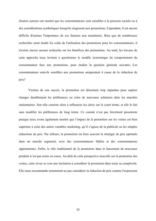 d'autres auteurs ont montré que les consommateurs sont sensibles à la pression sociale ou à

des considérations symboliques lorsqu'ils réagissent aux promotions. Cependant, il est encore

difficile d'estimer l'importance de ces facteurs non monétaires. Bien que de nombreuses

recherches aient étudié les coûts de l'utilisation des promotions pour les consommateurs, il

n'existe encore aucune recherche sur les bénéfices des promotions. Au total, les travaux de

cette approche nous invitent à questionner le modèle économique du comportement du

consommateur face aux promotions, pour étudier la question générale suivante: Les

consommateurs sont-ils sensibles aux promotions uniquement à cause de la réduction de

prix?


        Victime de son succès, la promotion est désormais trop répandue pour espérer

changer durablement les préférences ou créer de nouveaux acheteurs dans les marchés

stationnaires. Son rôle consiste alors à influencer les choix sur le court terme, et elle le fait

sans modifier les préférences de long terme. Ce constat n’est pas forcément pessimiste

puisque nous avons également montré que l’impact de la promotion sur les ventes est bien

supérieur à celui des autres variables marketing, qu’il s’agisse de la publicité ou les simples

réductions de prix. Par ailleurs, la promotion est bien souvent la stratégie de prix optimale

dans un marché segmenté, avec des consommateurs fidèles et des consommateurs

opportunistes. Enfin, le rôle traditionnel de la promotion dans le lancement de nouveaux

produits n’est pas remis en cause. Au-delà de cette perspective nouvelle sur la promotion des

ventes, cette revue se veut une incitation à considérer la promotion dans toute sa complexité.

Elle nous recommande notamment ne pas considérer la réduction de prix comme l'expression




                                               55
 