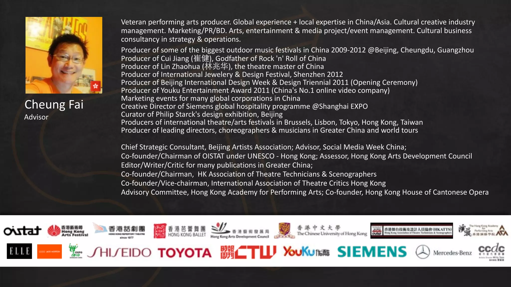 Cheung	
  Fai
Advisor
Veteran	
  performing	
  arts	
  producer.	
  Global	
  experience	
  +	
  local	
  expertise	
  in	
  China/Asia.	
  Cultural	
  creative	
  industry	
  
management.	
  Marketing/PR/BD.	
  Arts,	
  entertainment	
  &	
  media	
  project/event	
  management.	
  Cultural	
  business	
  
consultancy	
  in	
  strategy	
  &	
  operations.	
  
Producer	
  of	
  some	
  of	
  the	
  biggest	
  outdoor	
  music	
  festivals	
  in	
  China	
  2009-­‐2012	
  @Beijing,	
  Cheungdu,	
  Guangzhou	
  
Producer	
  of	
  Cui	
  Jiang	
  (崔健),	
  Godfather	
  of	
  Rock	
  'n'	
  Roll	
  of	
  China	
  
Producer	
  of	
  Lin	
  Zhaohua	
  (林兆华),	
  the	
  theatre	
  master	
  of	
  China	
  
Producer	
  of	
  International	
  Jewelery	
  &	
  Design	
  Festival,	
  Shenzhen	
  2012	
  	
  
Producer	
  of	
  Beijing	
  International	
  Design	
  Week	
  &	
  Design	
  Triennial	
  2011	
  (Opening	
  Ceremony)	
  
Producer	
  of	
  Youku	
  Entertainment	
  Award	
  2011	
  (China's	
  No.1	
  online	
  video	
  company)	
  
Marketing	
  events	
  for	
  many	
  global	
  corporations	
  in	
  China	
  	
  
Creative	
  Director	
  of	
  Siemens	
  global	
  hospitality	
  programme	
  @Shanghai	
  EXPO	
  
Curator	
  of	
  Philip	
  Starck's	
  design	
  exhibition,	
  Beijing	
  
Producers	
  of	
  international	
  theatre/arts	
  festivals	
  in	
  Brussels,	
  Lisbon,	
  Tokyo,	
  Hong	
  Kong,	
  Taiwan	
  
Producer	
  of	
  leading	
  directors,	
  choreographers	
  &	
  musicians	
  in	
  Greater	
  China	
  and	
  world	
  tours	
  	
  
Chief	
  Strategic	
  Consultant,	
  Beijing	
  Artists	
  Association;	
  Advisor,	
  Social	
  Media	
  Week	
  China;	
  	
  
Co-­‐founder/Chairman	
  of	
  OISTAT	
  under	
  UNESCO	
  -­‐	
  Hong	
  Kong;	
  Assessor,	
  Hong	
  Kong	
  Arts	
  Development	
  Council	
  
Editor/Writer/Critic	
  for	
  many	
  publications	
  in	
  Greater	
  China;	
  	
  
Co-­‐founder/Chairman,	
  	
  HK	
  Association	
  of	
  Theatre	
  Technicians	
  &	
  Scenographers	
  
Co-­‐founder/Vice-­‐chairman,	
  International	
  Association	
  of	
  Theatre	
  Critics	
  Hong	
  Kong	
  
Advisory	
  Committee,	
  Hong	
  Kong	
  Academy	
  for	
  Performing	
  Arts;	
  Co-­‐founder,	
  Hong	
  Kong	
  House	
  of	
  Cantonese	
  Opera
 