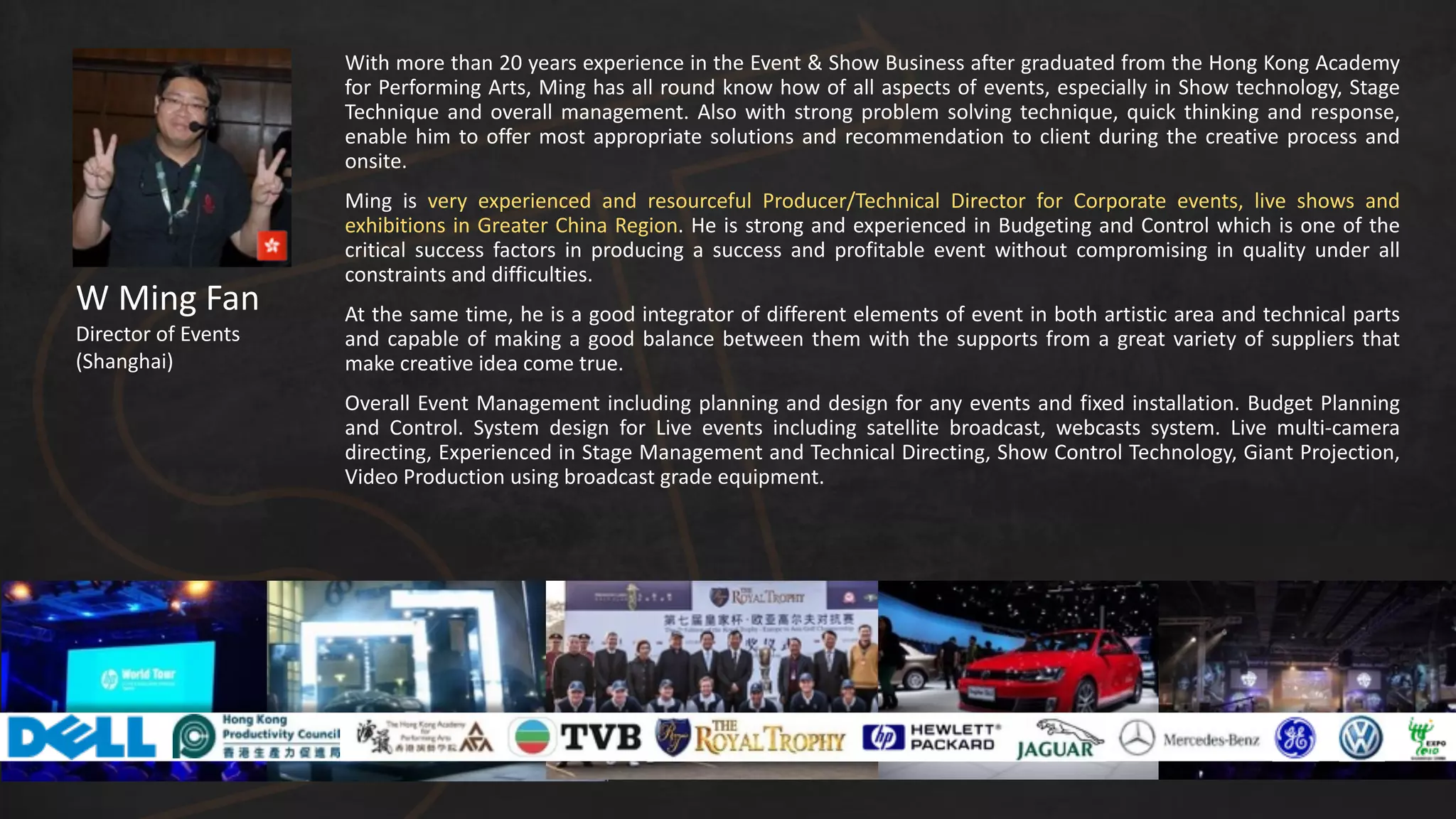 W	
  Ming	
  Fan
Director	
  of	
  Events	
  
(Shanghai)
With	
  more	
  than	
  20	
  years	
  experience	
  in	
  the	
  Event	
  &	
  Show	
  Business	
  after	
  graduated	
  from	
  the	
  Hong	
  Kong	
  Academy	
  
for	
  Performing	
  Arts,	
  Ming	
  has	
  all	
  round	
  know	
  how	
  of	
  all	
  aspects	
  of	
  events,	
  especially	
  in	
  Show	
  technology,	
  Stage	
  
Technique	
  and	
  overall	
  management.	
  Also	
  with	
  strong	
  problem	
  solving	
  technique,	
  quick	
  thinking	
  and	
  response,	
  
enable	
  him	
  to	
  offer	
  most	
  appropriate	
  solutions	
  and	
  recommendation	
  to	
  client	
  during	
  the	
  creative	
  process	
  and	
  
onsite.	
  
Ming	
   is	
   very	
   experienced	
   and	
   resourceful	
   Producer/Technical	
   Director	
   for	
   Corporate	
   events,	
   live	
   shows	
   and	
  
exhibitions	
  in	
  Greater	
  China	
  Region.	
  He	
  is	
  strong	
  and	
  experienced	
  in	
  Budgeting	
  and	
  Control	
  which	
  is	
  one	
  of	
  the	
  
critical	
   success	
   factors	
   in	
   producing	
   a	
   success	
   and	
   profitable	
   event	
   without	
   compromising	
   in	
   quality	
   under	
   all	
  
constraints	
  and	
  difficulties.	
  
At	
  the	
  same	
  time,	
  he	
  is	
  a	
  good	
  integrator	
  of	
  different	
  elements	
  of	
  event	
  in	
  both	
  artistic	
  area	
  and	
  technical	
  parts	
  
and	
  capable	
  of	
  making	
  a	
  good	
  balance	
  between	
  them	
  with	
  the	
  supports	
  from	
  a	
  great	
  variety	
  of	
  suppliers	
  that	
  
make	
  creative	
  idea	
  come	
  true.	
  	
  
Overall	
  Event	
  Management	
  including	
  planning	
  and	
  design	
  for	
  any	
  events	
  and	
  fixed	
  installation.	
  Budget	
  Planning	
  
and	
   Control.	
   System	
   design	
   for	
   Live	
   events	
   including	
   satellite	
   broadcast,	
   webcasts	
   system.	
   Live	
   multi-­‐camera	
  
directing,	
  Experienced	
  in	
  Stage	
  Management	
  and	
  Technical	
  Directing,	
  Show	
  Control	
  Technology,	
  Giant	
  Projection,	
  
Video	
  Production	
  using	
  broadcast	
  grade	
  equipment.
 