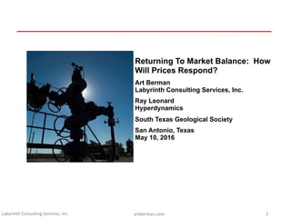 Labyrinth	Consulting	Services,	Inc. artberman.com 1
Returning To Market Balance: How
Will Prices Respond?
Art Berman
Labyrinth Consulting Services, Inc.
Ray Leonard
Hyperdynamics
South Texas Geological Society
San Antonio, Texas
May 10, 2016
 