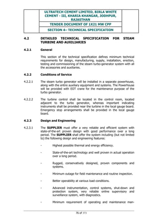 ULTRATECH CEMENT LIMITED, BIRLA WHITE
CEMENT - III, KHARIA KHANGAR, JODHPUR,
RAJASTHAN
TENDER DOCUMENT OF 1X21 MW CPP
SECTION 4– TECHNICAL SPECIFICATION
76 of 373
4.2 DETAILED TECHNICAL SPECIFICATION FOR STEAM
TURBINE AND AUXILIARIES
4.2.1 General
This section of the technical specification defines minimum technical
requirements for design, manufacturing, supply, installation, erection,
testing and commissioning of the steam turbo-generator system with all
the accessories and auxiliaries.
4.2.2 Conditions of Service
4.2.2.1 The steam turbo generator will be installed in a separate powerhouse,
along with the entire auxiliary equipment and systems. The Powerhouse
will be provided with EOT crane for the maintenance purpose of the
turbo generator.
4.2.2.2 The turbine control shall be located in the control room, located
adjacent to the turbo generator, whereas important indicating
instruments shall be provided near the turbine in the local gauge board.
Emergency stop arrangements shall be provided in the local gauge
board.
4.2.3 Design and Engineering
4.2.3.1 The SUPPLIER must offer a very reliable and efficient system with
state-of-the-art proven design with good performance over a long
period. The SUPPLIER shall offer the system including (but not limited
to) the following design and engineering features:
- Highest possible thermal and energy efficiency.
- State-of-the-art technology and well proven in actual operation
over a long period.
- Rugged, conservatively designed, proven components and
systems.
- Minimum outage for field maintenance and routine inspection.
- Better operability at various load conditions.
- Advanced instrumentation, control systems, shut-down and
protection system, very reliable online supervisory and
surveillance system, with diagnostics.
- Minimum requirement of operating and maintenance man-
 