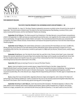 Come Home to The State
w w w . t h e s t a t e t h e a t r e . o r g
1 3 0 W E S T C O L L E G E A V E N U E  S T A T E C O L L E G E , P A 1 6 8 0 1
P H O N E : 8 1 4 - 2 7 2 - 0 6 0 6  F A X : 8 1 4 . 2 7 2 - 0 6 0 7
DIRECTOR OF MARKETING & SPONSORSHIPS PHONE: 814-272-0606 EXT.305
C A T H Y B R O W N cathy@thestatetheatre.org
FOR IMMEDIATE RELEASE:
DSKAFL;DAK
GETATASTE
DSKFD;SJKFD;SJF
THE STATE THEATRE PRESENTS THE UPCOMING EVENTS FOR SEPTEMBER 1 – 30
STATE COLLEGE, Pa., Aug. 15- The State Theatre is pleased to announce an eclectic series of events for the month of
September. The community is invited to join The State for the next Contemporary Play Reading, a variety of films, some
iconic musical performances, and the next National Theatre Live showing.
September 11 at 7:30 p.m., The State presents Fuse Production’s The New Normal, a musical theatre remembrance
of 9/11. On September 11, 2001 we knew our world would never be the same. Join together for this unique and stirring look
at our world today- through the eyes of both children and adults. This remembrance/memorial piece was conceived and
arranged by The State’s Artistic Director, Richard Biever and features five powerful performers from the Penn State Musical
Theatre program.
September 12 at 7:30 p.m.,The United States of Autism is a documentary film that follows one man's 11,000 mile,
40-day journey across America to visit with twenty families affected by autism while searching for answers for his son.
Immediately after the film, the community is invited to participate in a Q&A with the director, Richard Everts, and/or Sugey
Cruz-Everts.
September 15 at 2 p.m., Join The State for Annie Hall, the next film in the “Greats at the State” series. Annie Hall
follows the romantic adventures of neurotic New York comedian Alvy Singer and his equally neurotic girlfriend, Annie Hall.
This four Academy Award-winning film traces the course of their relationship from their first meeting, and serves as an
interesting historical document about love in the 1970s.
September 19: Enjoy an evening of humor or music at The State Theatre.
8 p.m., Catch all-original musical comedy cabaret, Happy Pink Girl Sings!in The Attic. Happy Pink Girl
Sings!chronicles Sarah’s journey through music and life. This musical comedy tells the story of everything…from growing up
as an awkward kid to living the life of an actor in Florida’s theme parks. If you enjoy lighthearted happiness and the
occasional ukulele ditty, this is the show for you. Happy Pink Girl Sings!will be performed in The Attic again on September 20
at 8 p.m.
8 p.m., Enjoy the music of Judy Collins, legendary American singer and songwriter, who is back at The State and
performing in the Friedman Auditorium. Collins is known for hits such as her Grammy award-winning Both Sides Now and
also Send in the Clowns. Don’t miss this very special evening with a musical legend!
September 22 at 4 p.m. and 7:30 p.m., Catch documentary film Evocateur: The Morton Downey Jr. Movie at The
State. Before entire networks were built on popular personalities, before reality morphed into a TV genre, the masses
fixated on a single, sociopathic star: controversial talk-show host, Morton Downey, Jr. You won’t want to miss this film!
 