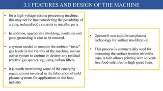 3.1 FEATURES AND DESIGN OF THE MACHINE
• for a high-voltage plasma processing machine,
this may not be true considering the possibility of
arcing, induced/eddy currents in metallic parts.
• In addition, appropriate shielding, insulation and
good grounding is also to be ensured.
• a system needed to monitor the ambient “toxic”
gas levels in the vicinity of the machine, and an
active system to capture or destroy any residual
reactive gas species, eg, using carbon filters.
• it is worth mentioning some of the emerging
organizations involved in the fabrication of cold
plasma systems for applications in the food
industry
• Openair® non equilibrium plasma
technology for surface modification.
• This process is commercially used for
increasing the surface tension on bottle
caps, which allows printing with solvent-
free food-safe inks on high speed lines.
 