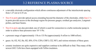 • a movable electrode configuration which allows continuous adjustment of the interelectrode spacing
from 1.27 cm to 6.35 cm.
• Two 8 in ports provide optical access extending beyond the diameter of the electrodes, while four 2 ¾
in ports provide access to the discharge region for pressure gauges, residual gas analyzers, Langmuir
probes, and laser beams.
• Two 6 in ports are also provided, one of which is used for connection to a turbo molecular pump in
order to achieve base pressures near 10^-5 Pa.
• a pressure range of approximately 1 Pa to 133 Pa (approximately 8 mTorr to 1000 mTorr).
• gases: Ar, O2, N2, He, H2, SF6, CF4, C2F6, CHF3, Cl2, NF3, and various mixtures of these gases.
• ceramic insulators are quite expensive and suppliers continue to be difficult to find. Thus many of the
newest GEC Cells have been equipped with Teflon insulators.
3.2 REFERENCE PLASMA SOURCE
 