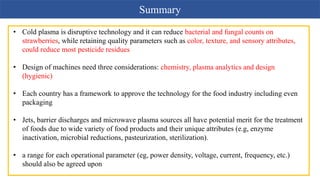 Summary
• Cold plasma is disruptive technology and it can reduce bacterial and fungal counts on
strawberries, while retaining quality parameters such as color, texture, and sensory attributes,
could reduce most pesticide residues
• Design of machines need three considerations: chemistry, plasma analytics and design
(hygienic)
• Each country has a framework to approve the technology for the food industry including even
packaging
• Jets, barrier discharges and microwave plasma sources all have potential merit for the treatment
of foods due to wide variety of food products and their unique attributes (e.g, enzyme
inactivation, microbial reductions, pasteurization, sterilization).
• a range for each operational parameter (eg, power density, voltage, current, frequency, etc.)
should also be agreed upon
 