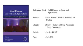 Reference Book : Cold Plasma in Food and
Agriculture
Authors : N.N. Misra, Oliver K. Schliter, P.J.
Cullen
Chapter : Ch 14 - Future of Cold Plasma in
Food Processing
Article : 14.1 – 14.3.2
Page : 343-251
 