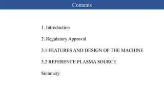 Contents
1. Introduction
2. Regulatory Approval
3.1 FEATURES AND DESIGN OF THE MACHINE
3.2 REFERENCE PLASMA SOURCE
Summary
 